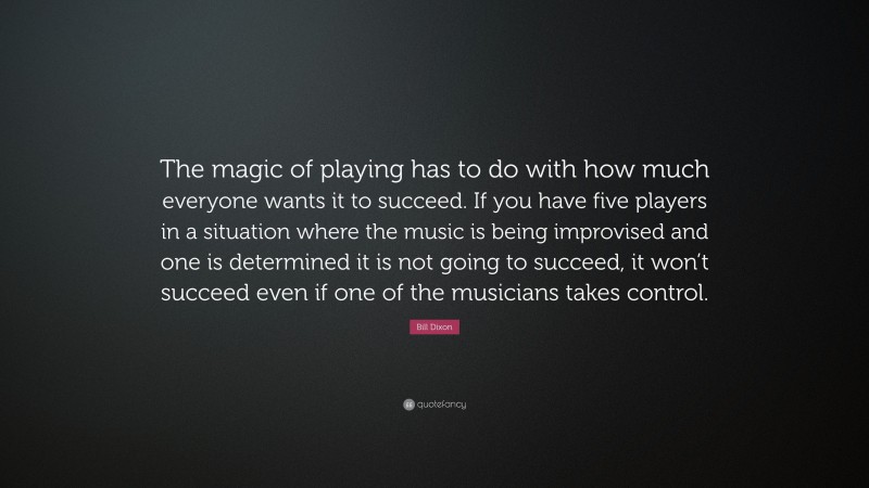 Bill Dixon Quote: “The magic of playing has to do with how much everyone wants it to succeed. If you have five players in a situation where the music is being improvised and one is determined it is not going to succeed, it won’t succeed even if one of the musicians takes control.”