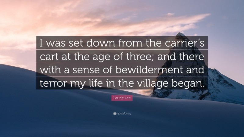 Laurie Lee Quote: “I was set down from the carrier’s cart at the age of three; and there with a sense of bewilderment and terror my life in the village began.”