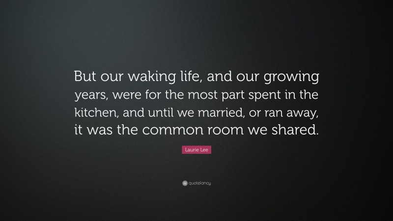 Laurie Lee Quote: “But our waking life, and our growing years, were for the most part spent in the kitchen, and until we married, or ran away, it was the common room we shared.”