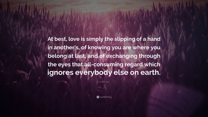 Laurie Lee Quote: “At best, love is simply the slipping of a hand in another’s, of knowing you are where you belong at last, and of exchanging through the eyes that all-consuming regard which ignores everybody else on earth.”