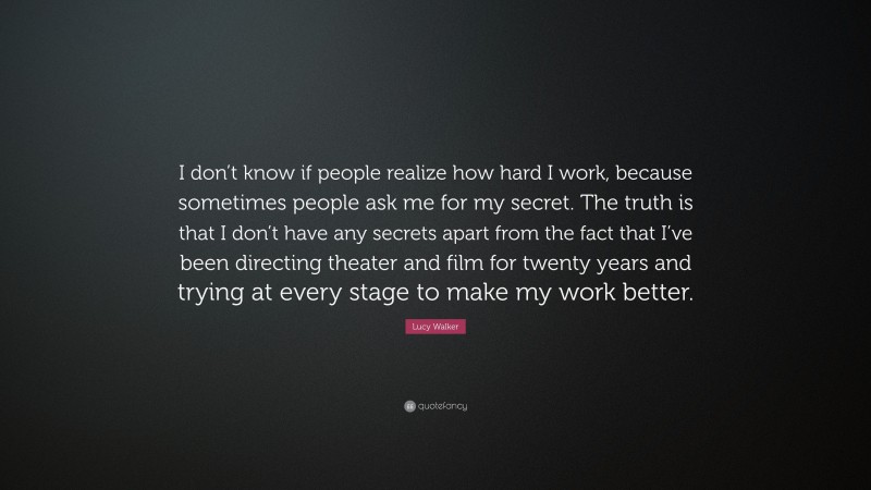 Lucy Walker Quote: “I don’t know if people realize how hard I work, because sometimes people ask me for my secret. The truth is that I don’t have any secrets apart from the fact that I’ve been directing theater and film for twenty years and trying at every stage to make my work better.”