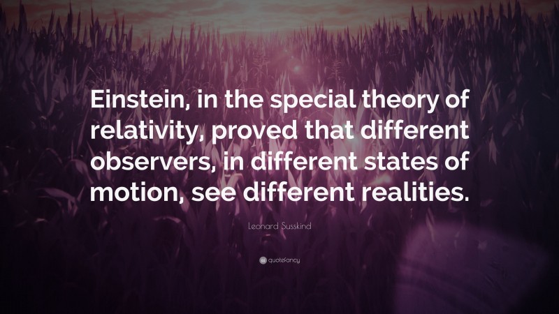 Leonard Susskind Quote: “Einstein, in the special theory of relativity, proved that different observers, in different states of motion, see different realities.”