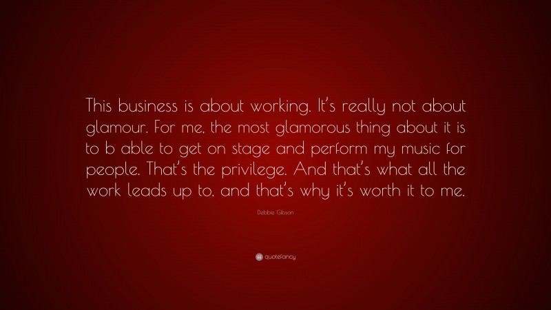 Debbie Gibson Quote: “This business is about working. It’s really not about glamour. For me, the most glamorous thing about it is to b able to get on stage and perform my music for people. That’s the privilege. And that’s what all the work leads up to, and that’s why it’s worth it to me.”