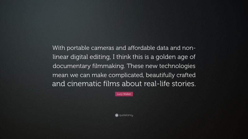 Lucy Walker Quote: “With portable cameras and affordable data and non-linear digital editing, I think this is a golden age of documentary filmmaking. These new technologies mean we can make complicated, beautifully crafted and cinematic films about real-life stories.”