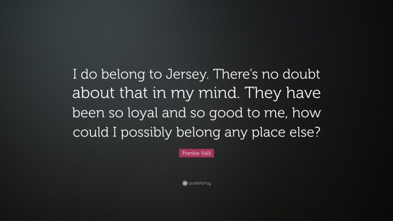 Frankie Valli Quote: “I do belong to Jersey. There’s no doubt about that in my mind. They have been so loyal and so good to me, how could I possibly belong any place else?”