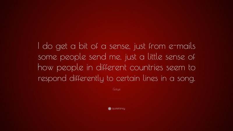 Gotye Quote: “I do get a bit of a sense, just from e-mails some people send me, just a little sense of how people in different countries seem to respond differently to certain lines in a song.”
