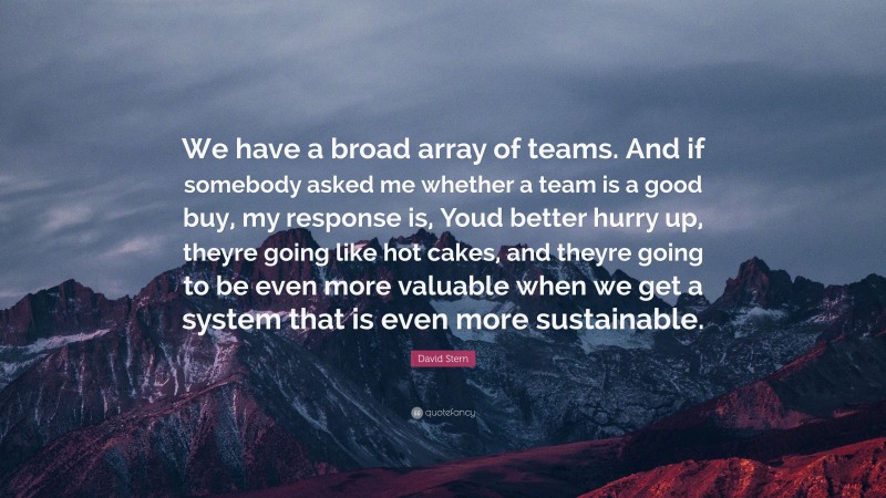 David Stern Quote: “We have a broad array of teams. And if somebody asked me whether a team is a good buy, my response is, Youd better hurry up, theyre going like hot cakes, and theyre going to be even more valuable when we get a system that is even more sustainable.”
