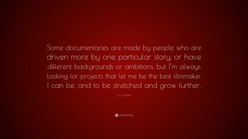 Lucy Walker Quote: “Some documentaries are made by people who are driven more by one particular story, or have different backgrounds or ambitions, but I’m always looking for projects that let me be the best filmmaker I can be, and to be stretched and grow further.”