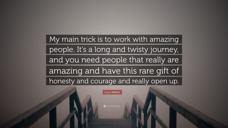 Lucy Walker Quote: “My main trick is to work with amazing people. It’s a long and twisty journey, and you need people that really are amazing and have this rare gift of honesty and courage and really open up.”