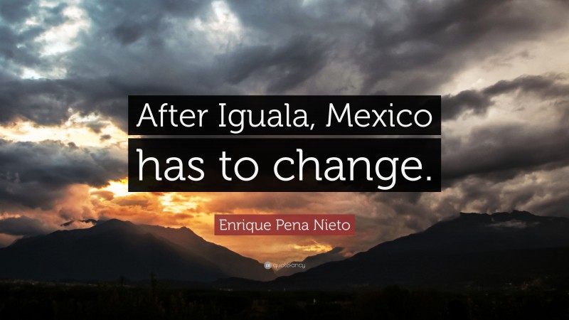 Enrique Pena Nieto Quote: “After Iguala, Mexico has to change.”
