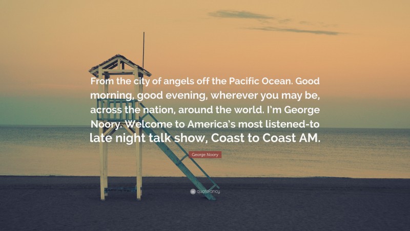 George Noory Quote: “From the city of angels off the Pacific Ocean. Good morning, good evening, wherever you may be, across the nation, around the world. I’m George Noory. Welcome to America’s most listened-to late night talk show, Coast to Coast AM.”