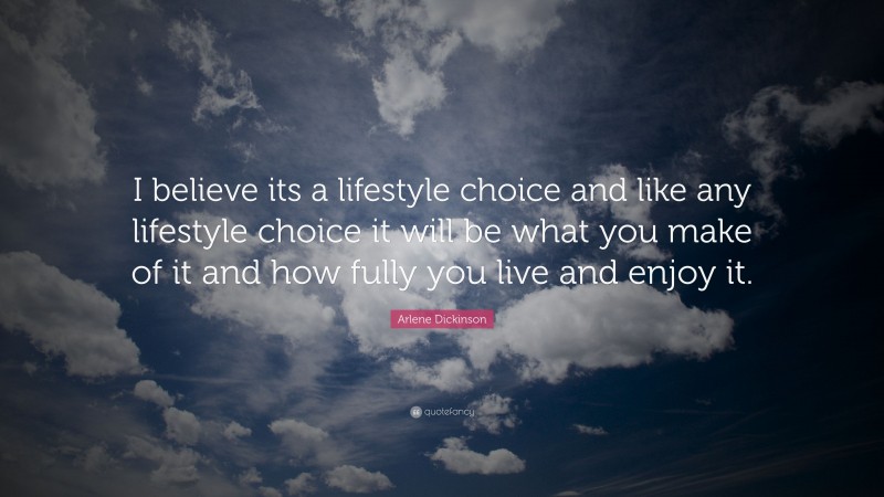 Arlene Dickinson Quote: “I believe its a lifestyle choice and like any lifestyle choice it will be what you make of it and how fully you live and enjoy it.”