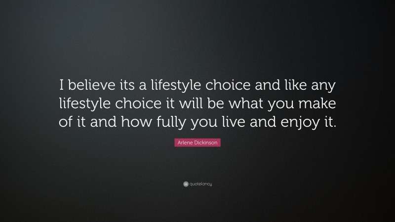 Arlene Dickinson Quote: “I believe its a lifestyle choice and like any lifestyle choice it will be what you make of it and how fully you live and enjoy it.”