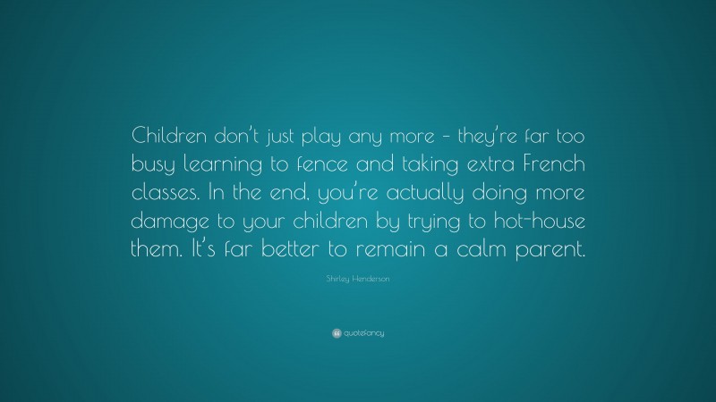 Shirley Henderson Quote: “Children don’t just play any more – they’re far too busy learning to fence and taking extra French classes. In the end, you’re actually doing more damage to your children by trying to hot-house them. It’s far better to remain a calm parent.”