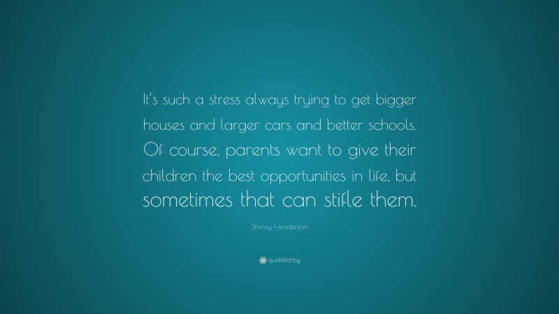 Shirley Henderson Quote: “It’s such a stress always trying to get bigger houses and larger cars and better schools. Of course, parents want to give their children the best opportunities in life, but sometimes that can stifle them.”