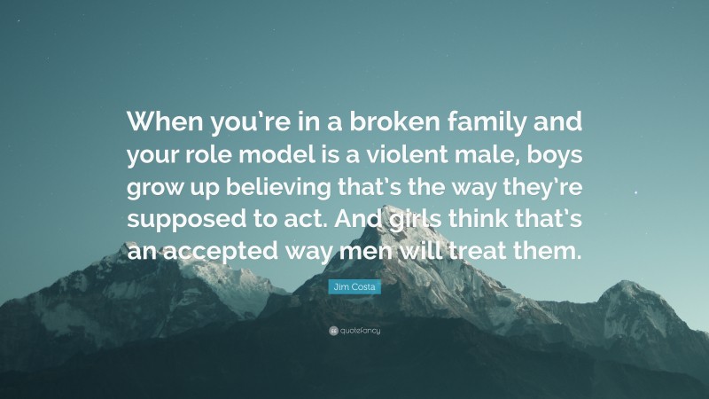 Jim Costa Quote: “When you’re in a broken family and your role model is a violent male, boys grow up believing that’s the way they’re supposed to act. And girls think that’s an accepted way men will treat them.”