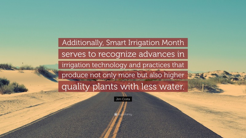 Jim Costa Quote: “Additionally, Smart Irrigation Month serves to recognize advances in irrigation technology and practices that produce not only more but also higher quality plants with less water.”
