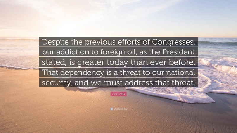 Jim Costa Quote: “Despite the previous efforts of Congresses, our addiction to foreign oil, as the President stated, is greater today than ever before. That dependency is a threat to our national security, and we must address that threat.”