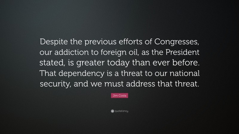 Jim Costa Quote: “Despite the previous efforts of Congresses, our addiction to foreign oil, as the President stated, is greater today than ever before. That dependency is a threat to our national security, and we must address that threat.”