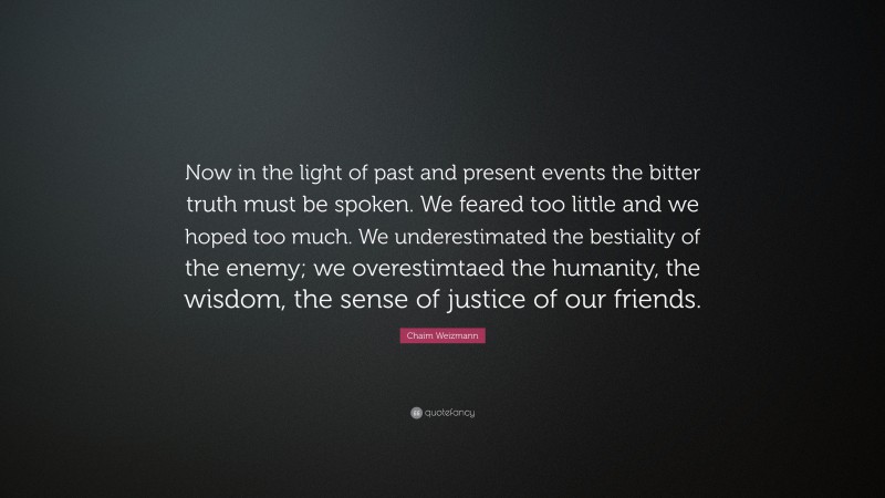 Chaim Weizmann Quote: “Now in the light of past and present events the bitter truth must be spoken. We feared too little and we hoped too much. We underestimated the bestiality of the enemy; we overestimtaed the humanity, the wisdom, the sense of justice of our friends.”