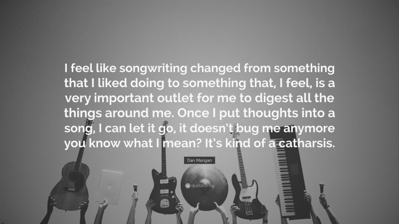 Dan Mangan Quote: “I feel like songwriting changed from something that I liked doing to something that, I feel, is a very important outlet for me to digest all the things around me. Once I put thoughts into a song, I can let it go, it doesn’t bug me anymore you know what I mean? It’s kind of a catharsis.”