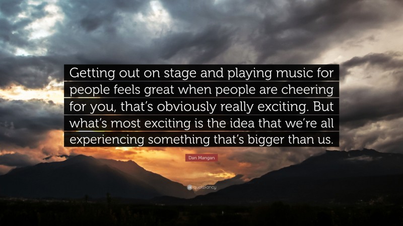 Dan Mangan Quote: “Getting out on stage and playing music for people feels great when people are cheering for you, that’s obviously really exciting. But what’s most exciting is the idea that we’re all experiencing something that’s bigger than us.”