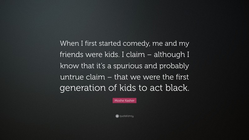 Moshe Kasher Quote: “When I first started comedy, me and my friends were kids. I claim – although I know that it’s a spurious and probably untrue claim – that we were the first generation of kids to act black.”