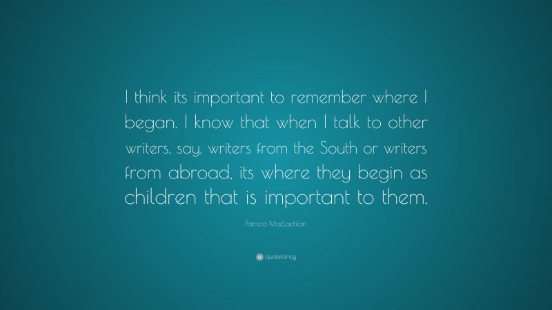 Patricia MacLachlan Quote: “I think its important to remember where I began. I know that when I talk to other writers, say, writers from the South or writers from abroad, its where they begin as children that is important to them.”
