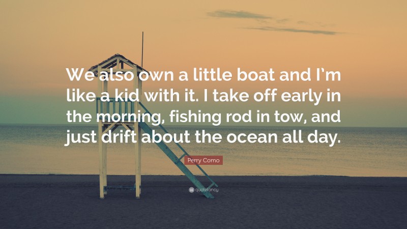 Perry Como Quote: “We also own a little boat and I’m like a kid with it. I take off early in the morning, fishing rod in tow, and just drift about the ocean all day.”