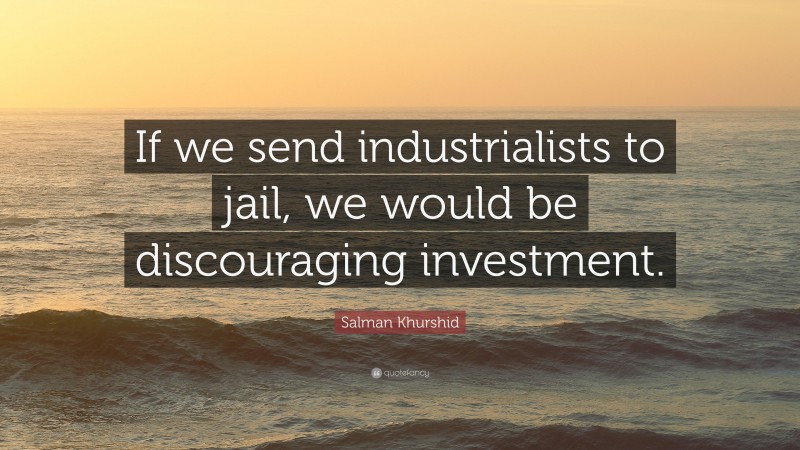 Salman Khurshid Quote: “If we send industrialists to jail, we would be discouraging investment.”
