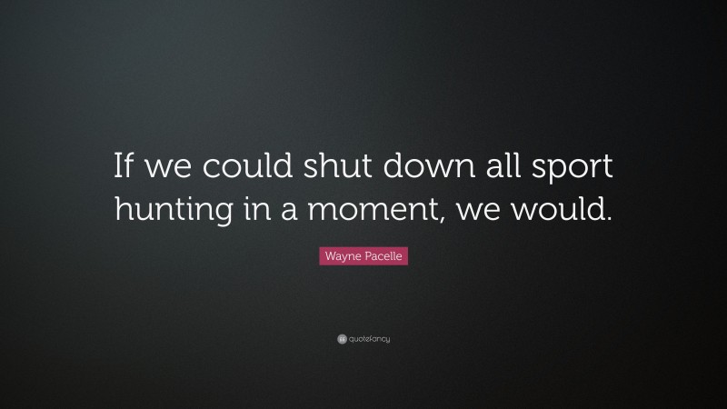 Wayne Pacelle Quote: “If we could shut down all sport hunting in a moment, we would.”