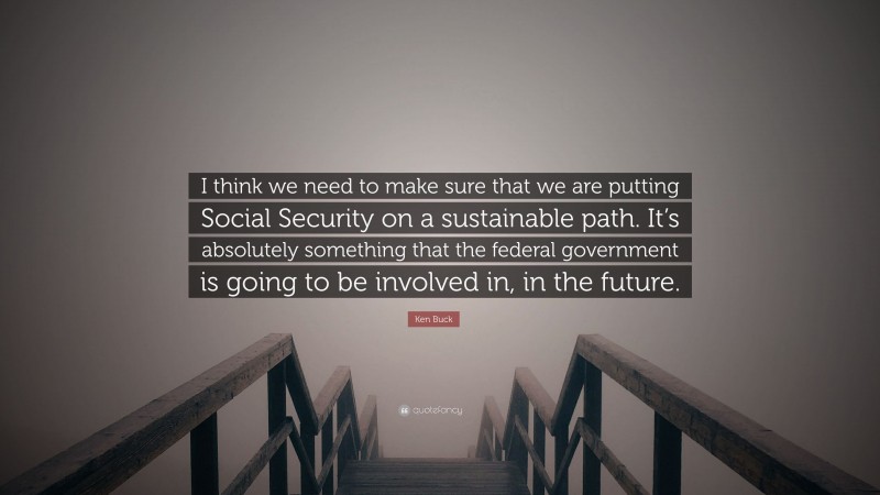Ken Buck Quote: “I think we need to make sure that we are putting Social Security on a sustainable path. It’s absolutely something that the federal government is going to be involved in, in the future.”