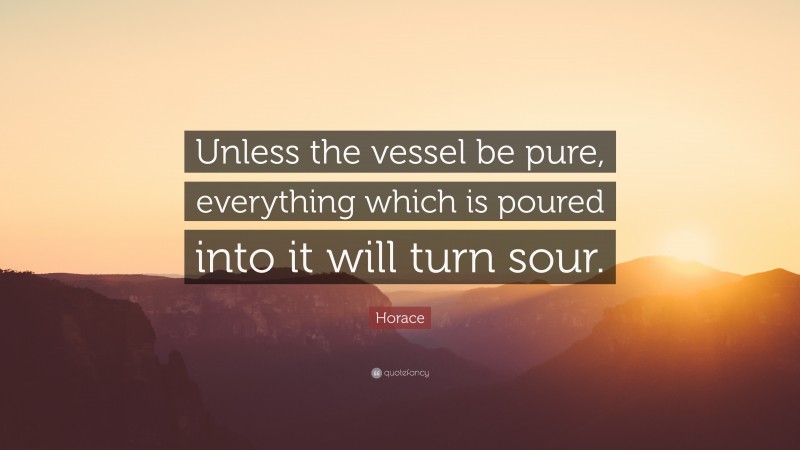 Horace Quote: “Unless the vessel be pure, everything which is poured into it will turn sour.”