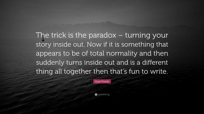Nigel Kneale Quote: “The trick is the paradox – turning your story inside out. Now if it is something that appears to be of total normality and then suddenly turns inside out and is a different thing all together then that’s fun to write.”