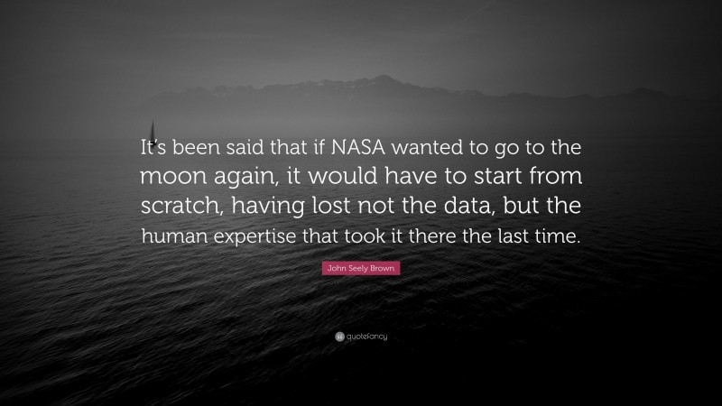 John Seely Brown Quote: “It’s been said that if NASA wanted to go to the moon again, it would have to start from scratch, having lost not the data, but the human expertise that took it there the last time.”