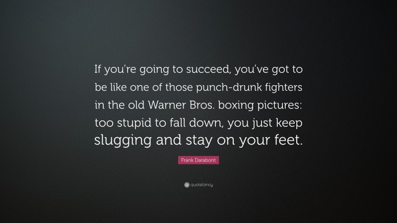 Frank Darabont Quote: “If you’re going to succeed, you’ve got to be like one of those punch-drunk fighters in the old Warner Bros. boxing pictures: too stupid to fall down, you just keep slugging and stay on your feet.”