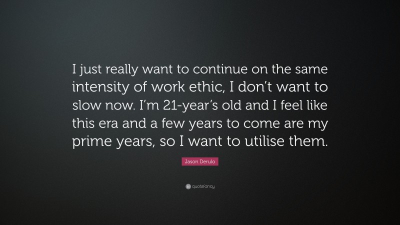 Jason Derulo Quote: “I just really want to continue on the same intensity of work ethic, I don’t want to slow now. I’m 21-year’s old and I feel like this era and a few years to come are my prime years, so I want to utilise them.”