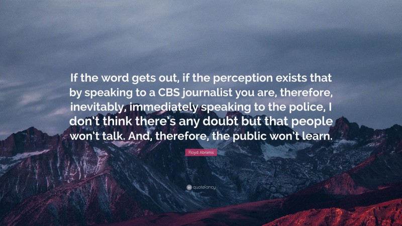 Floyd Abrams Quote: “If the word gets out, if the perception exists that by speaking to a CBS journalist you are, therefore, inevitably, immediately speaking to the police, I don’t think there’s any doubt but that people won’t talk. And, therefore, the public won’t learn.”