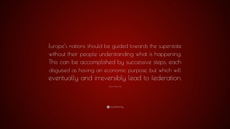 Jean Monnet Quote: “Europe’s nations should be guided towards the superstate without their people understanding what is happening. This can be accomplished by successive steps, each disguised as having an economic purpose, but which will eventually and irreversibly lead to federation.”