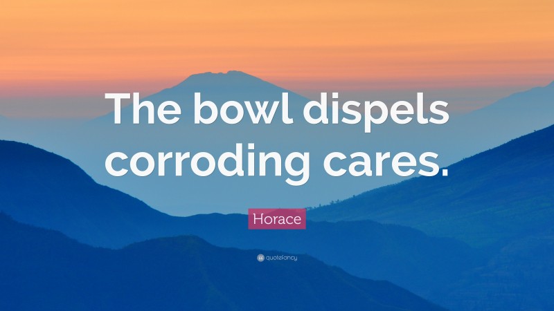 Horace Quote: “The bowl dispels corroding cares.”