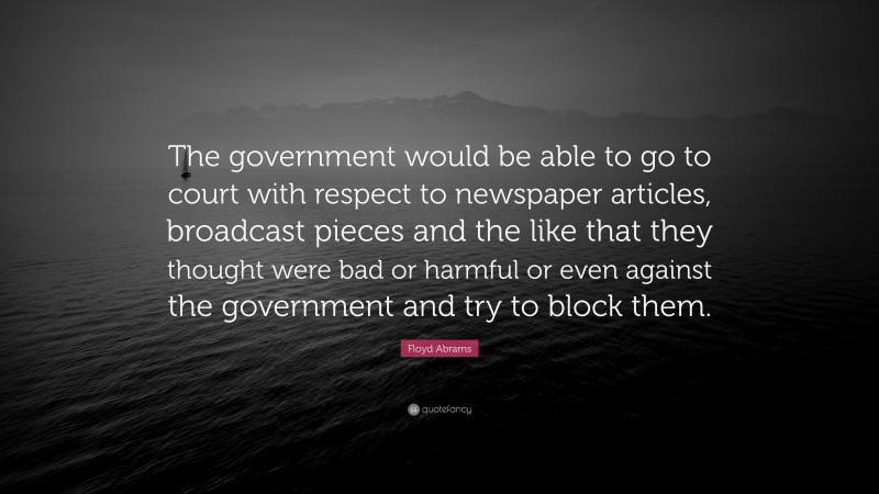 Floyd Abrams Quote: “The government would be able to go to court with respect to newspaper articles, broadcast pieces and the like that they thought were bad or harmful or even against the government and try to block them.”