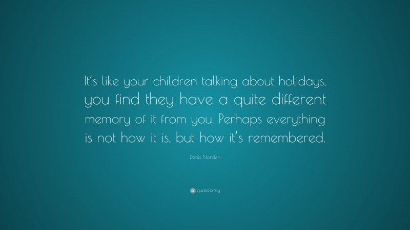 Denis Norden Quote: “It’s like your children talking about holidays, you find they have a quite different memory of it from you. Perhaps everything is not how it is, but how it’s remembered.”