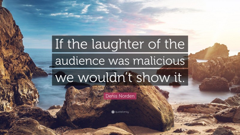 Denis Norden Quote: “If the laughter of the audience was malicious we wouldn’t show it.”