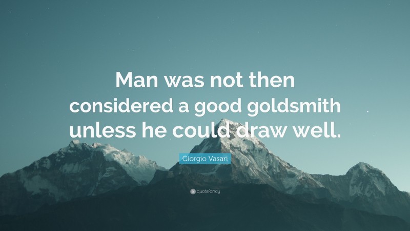 Giorgio Vasari Quote: “Man was not then considered a good goldsmith unless he could draw well.”