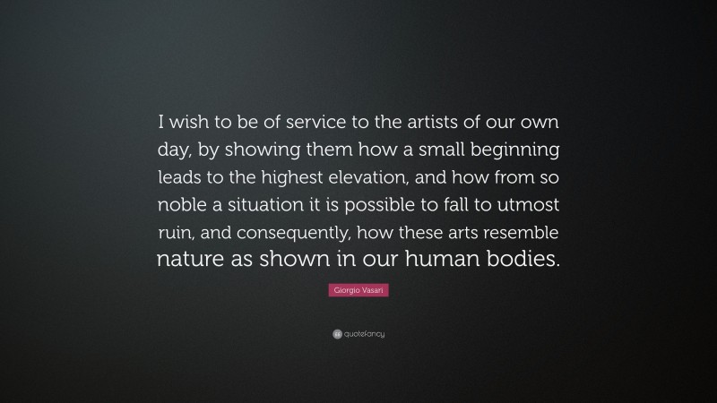 Giorgio Vasari Quote: “I wish to be of service to the artists of our own day, by showing them how a small beginning leads to the highest elevation, and how from so noble a situation it is possible to fall to utmost ruin, and consequently, how these arts resemble nature as shown in our human bodies.”