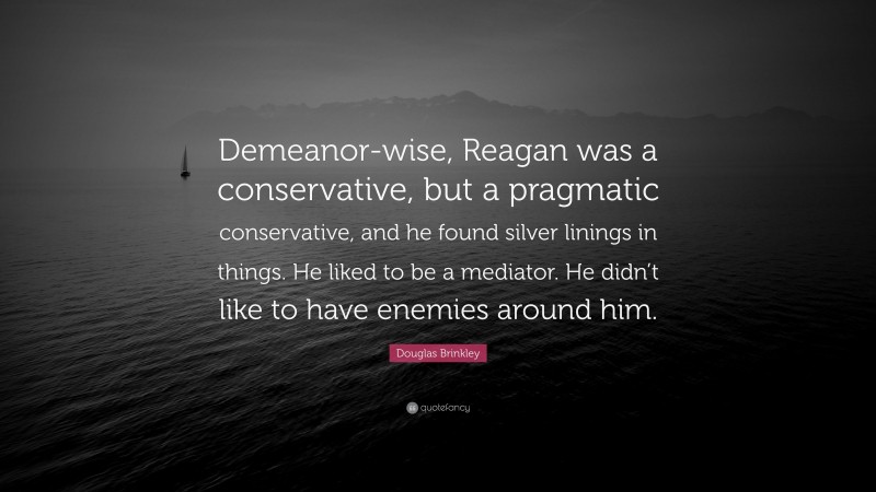 Douglas Brinkley Quote: “Demeanor-wise, Reagan was a conservative, but a pragmatic conservative, and he found silver linings in things. He liked to be a mediator. He didn’t like to have enemies around him.”
