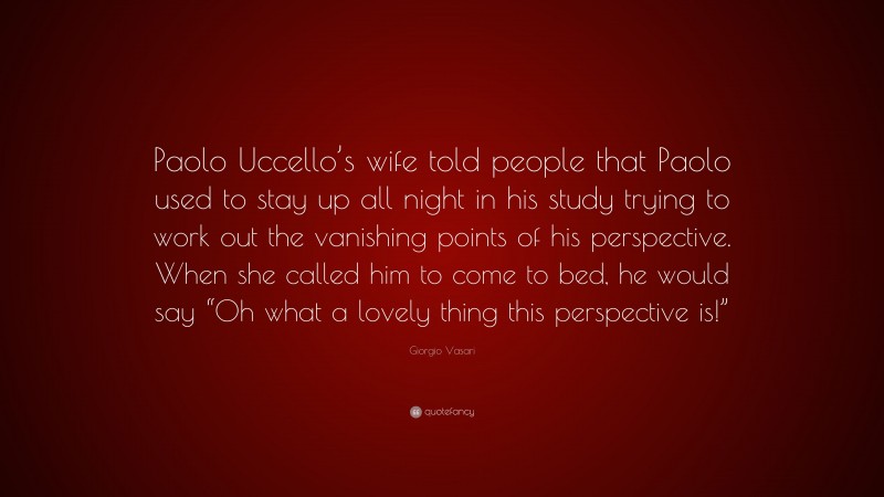 Giorgio Vasari Quote: “Paolo Uccello’s wife told people that Paolo used to stay up all night in his study trying to work out the vanishing points of his perspective. When she called him to come to bed, he would say “Oh what a lovely thing this perspective is!””