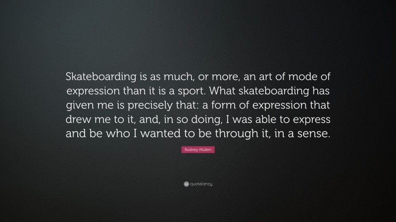 Rodney Mullen Quote: “Skateboarding is as much, or more, an art of mode of expression than it is a sport. What skateboarding has given me is precisely that: a form of expression that drew me to it, and, in so doing, I was able to express and be who I wanted to be through it, in a sense.”