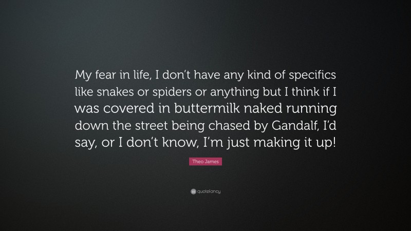 Theo James Quote: “My fear in life, I don’t have any kind of specifics like snakes or spiders or anything but I think if I was covered in buttermilk naked running down the street being chased by Gandalf, I’d say, or I don’t know, I’m just making it up!”