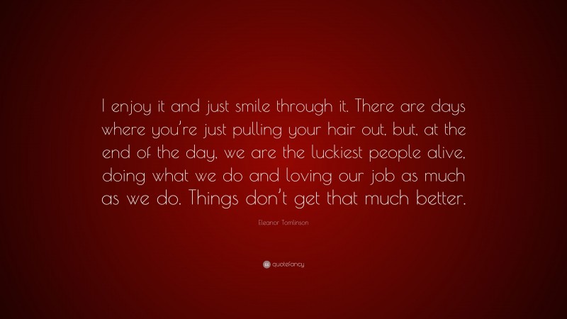 Eleanor Tomlinson Quote: “I enjoy it and just smile through it. There are days where you’re just pulling your hair out, but, at the end of the day, we are the luckiest people alive, doing what we do and loving our job as much as we do. Things don’t get that much better.”